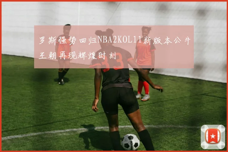 罗斯强势回归NBA2KOL11新版本公牛王朝再现辉煌时刻