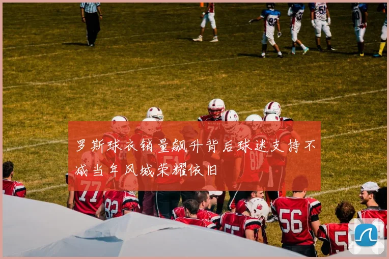 罗斯球衣销量飙升背后球迷支持不减当年风城荣耀依旧