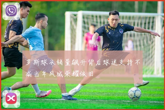 罗斯球衣销量飙升背后球迷支持不减当年风城荣耀依旧