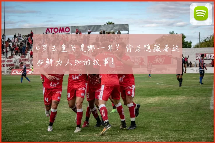 c罗去皇马是哪一年？背后隐藏着这些鲜为人知的故事！