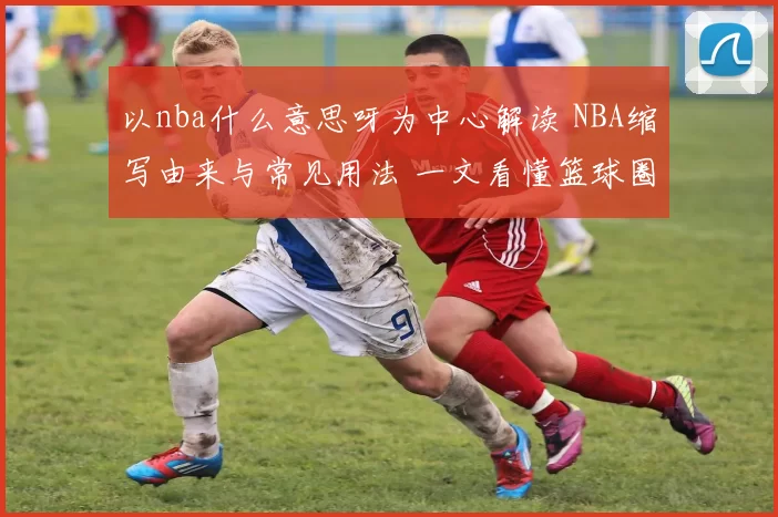 以nba什么意思呀为中心解读 NBA缩写由来与常见用法 一文看懂篮球圈热词