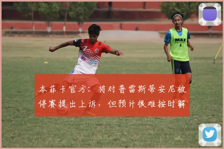 本菲卡官方：将对普雷斯蒂安尼被停赛提出上诉，但预计很难按时解禁