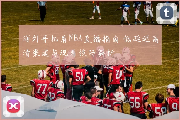 海外手机看NBA直播指南 低延迟高清渠道与观看技巧解析