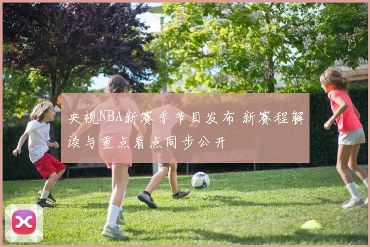 央视NBA新赛季节目发布 新赛程解读与重点看点同步公开