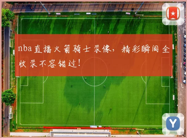 nba直播火箭骑士录像，精彩瞬间全收录不容错过！