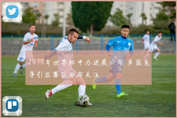 2030年世界杯申办进展公布 多国竞争引发赛区分布关注