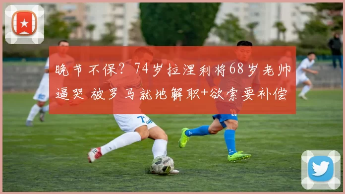 晚节不保？74岁拉涅利将68岁老帅逼哭 被罗马就地解职+欲索要补偿