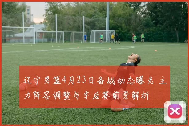 辽宁男篮4月23日备战动态曝光 主力阵容调整与季后赛前景解析