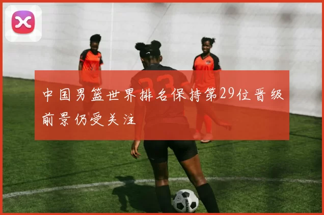 中国男篮世界排名保持第29位晋级前景仍受关注