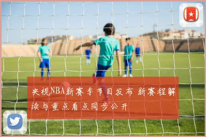 央视NBA新赛季节目发布 新赛程解读与重点看点同步公开