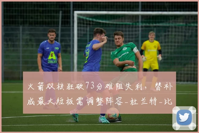 火箭双核狂砍73分难阻失利，替补成最大短板需调整阵容_杜兰特_比赛_申京