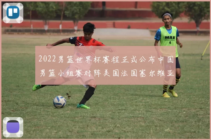 2022男篮世界杯赛程正式公布中国男篮小组赛对阵美国法国塞尔维亚