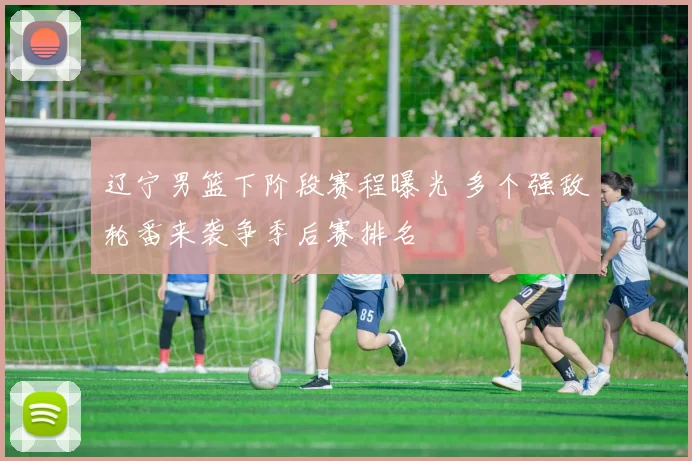 辽宁男篮下阶段赛程曝光 多个强敌轮番来袭争季后赛排名