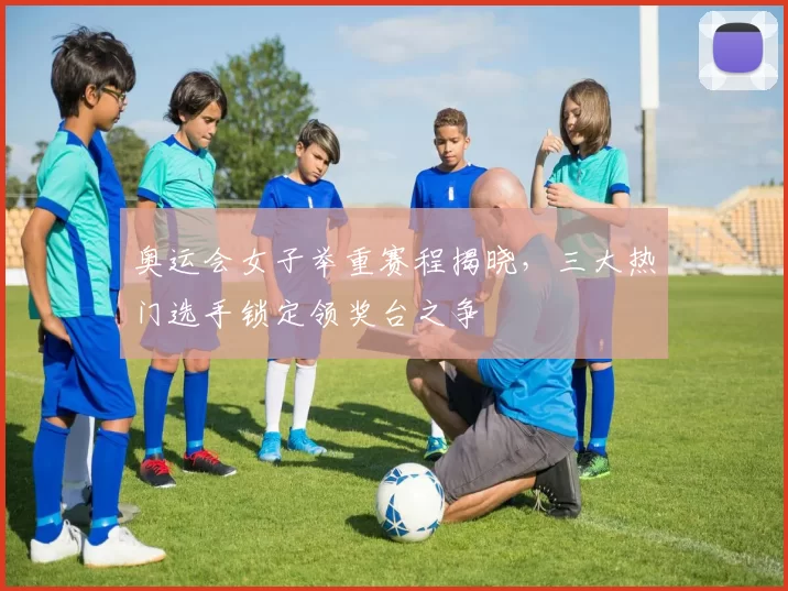 奥运会女子举重赛程揭晓,三大热门选手锁定领奖台之争