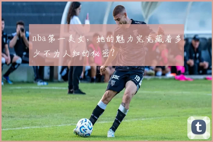 nba第一美女，她的魅力究竟藏着多少不为人知的秘密？