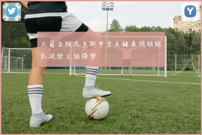 火箭击败尼克斯申京关键表现助球队延续主场强势