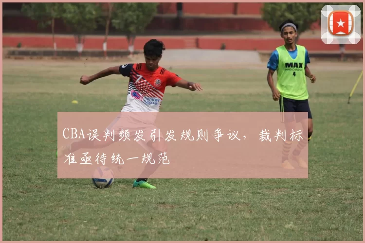 CBA误判频发引发规则争议，裁判标准亟待统一规范