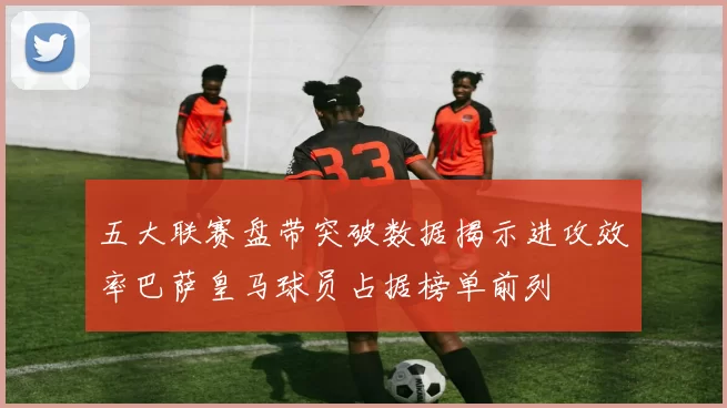 五大联赛盘带突破数据揭示进攻效率巴萨皇马球员占据榜单前列