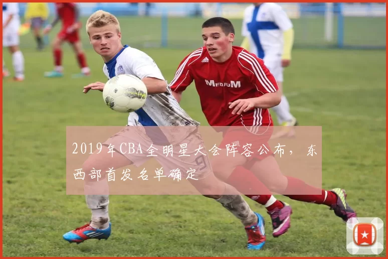 2019年CBA全明星大会阵容公布，东西部首发名单确定