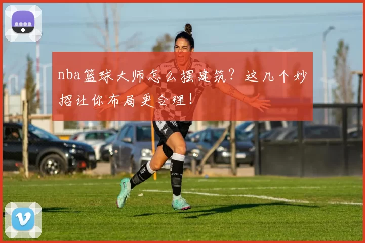 nba篮球大师怎么摆建筑？这几个妙招让你布局更合理！