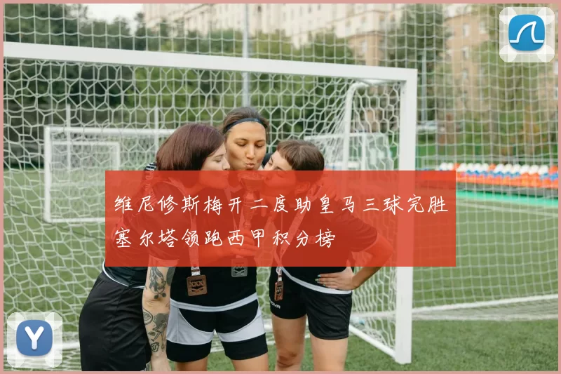 维尼修斯梅开二度助皇马三球完胜塞尔塔领跑西甲积分榜