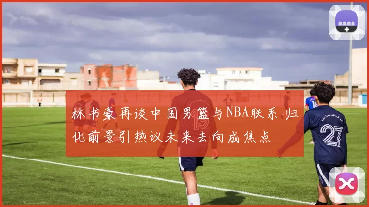林书豪再谈中国男篮与NBA联系 归化前景引热议未来去向成焦点