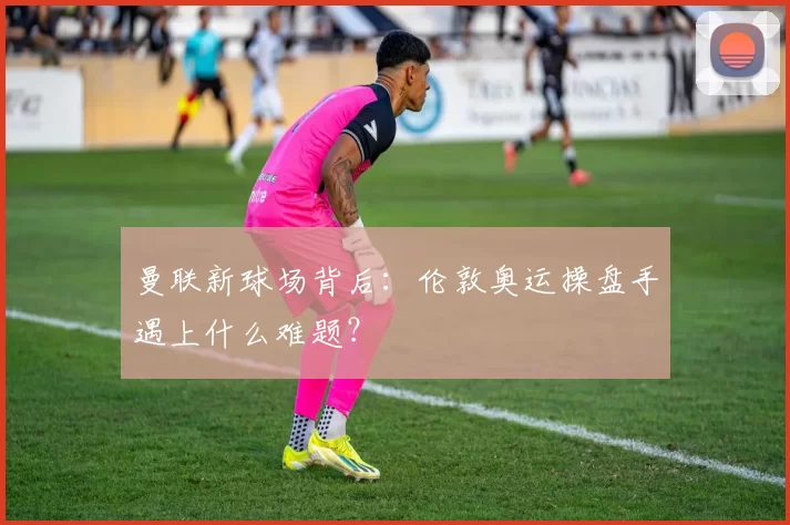 曼联新球场背后：伦敦奥运操盘手遇上什么难题？