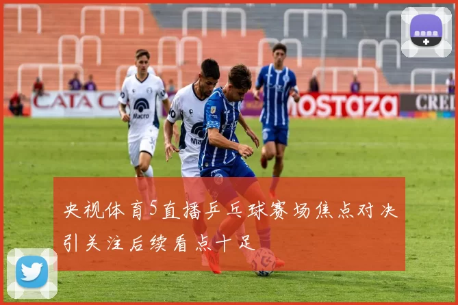 央视体育5直播乒乓球赛场焦点对决引关注后续看点十足