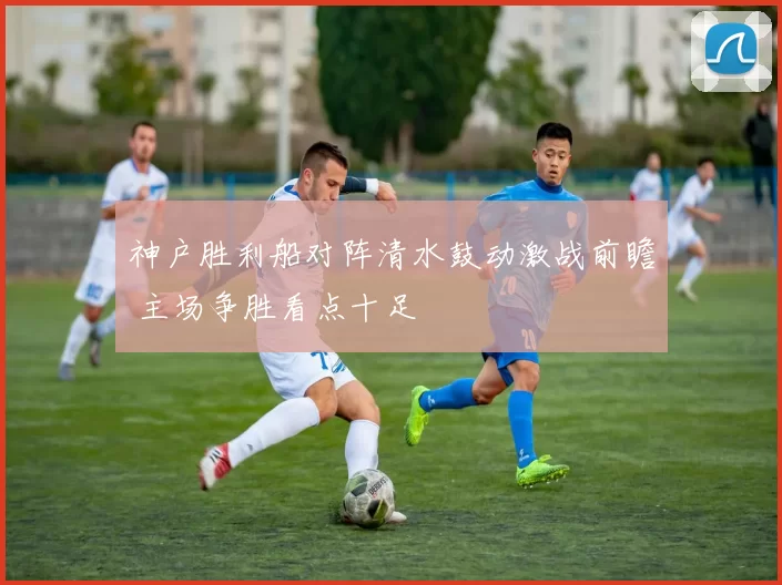 神户胜利船对阵清水鼓动激战前瞻 主场争胜看点十足