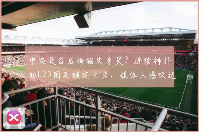 申花是否后悔错失李昊?连续神扑助U23国足锁定主力,媒体人感叹连拍大腿_扑救_薛庆_申花俱乐部