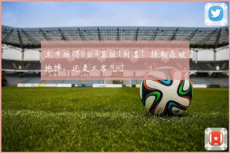 末节独得6分4篮板1封盖！杨瀚森被抱摔，还是太客气了