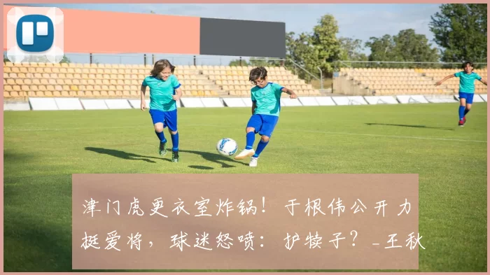 津门虎更衣室炸锅！于根伟公开力挺爱将，球迷怒喷：护犊子？_王秋明_直播间_问题