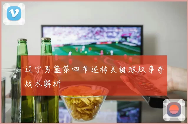 辽宁男篮第四节逆转关键球权争夺战术解析