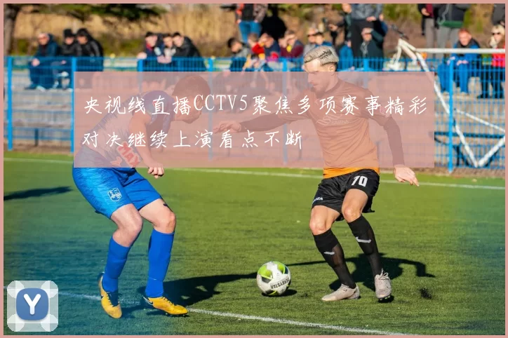央视线直播CCTV5聚焦多项赛事精彩对决继续上演看点不断