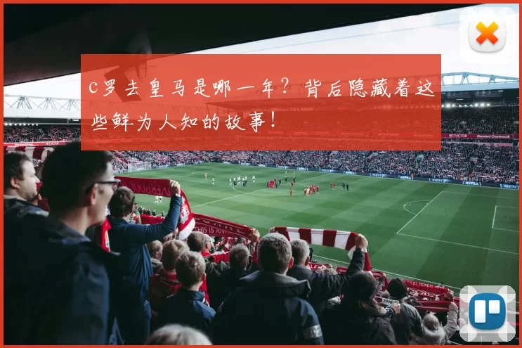 c罗去皇马是哪一年？背后隐藏着这些鲜为人知的故事！