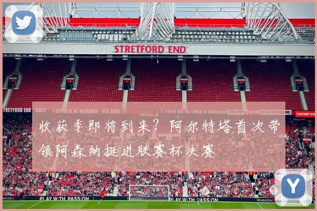 收获季即将到来？阿尔特塔首次带领阿森纳挺进联赛杯决赛