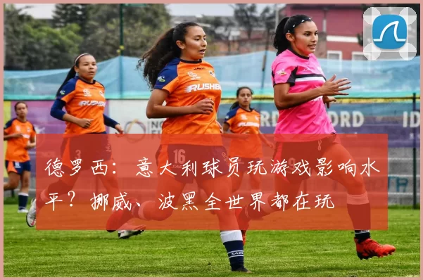 德罗西：意大利球员玩游戏影响水平？挪威、波黑全世界都在玩