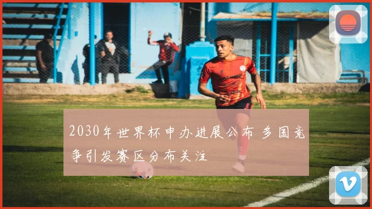 2030年世界杯申办进展公布 多国竞争引发赛区分布关注