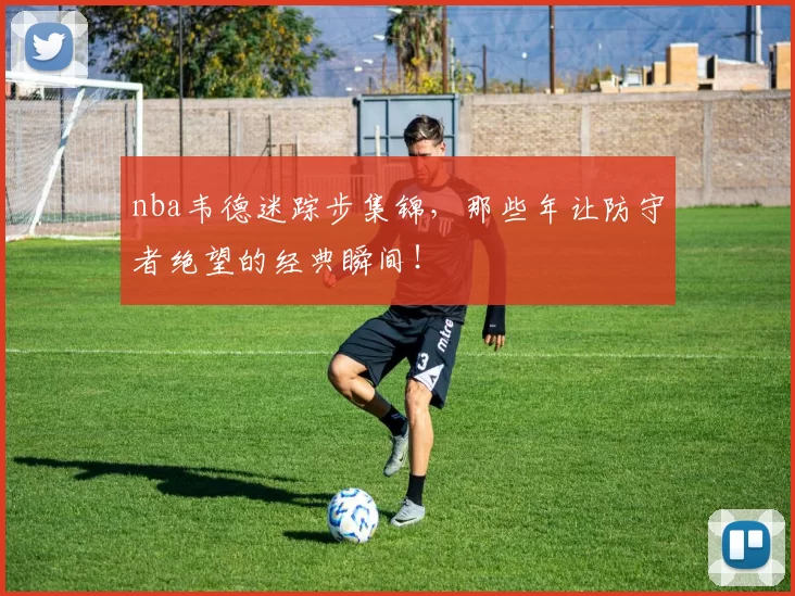 nba韦德迷踪步集锦，那些年让防守者绝望的经典瞬间！