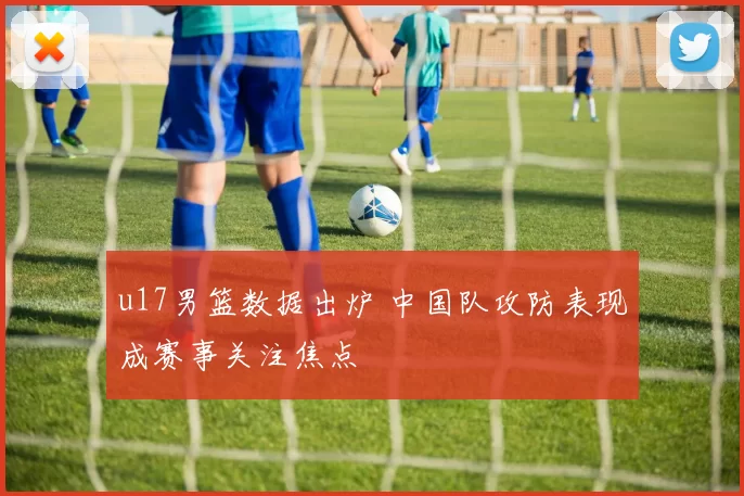 u17男篮数据出炉 中国队攻防表现成赛事关注焦点