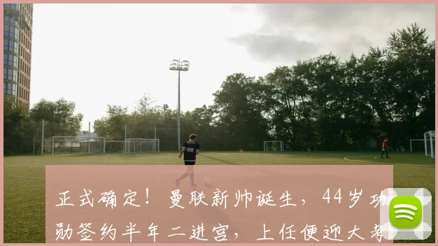 正式确定!曼联新帅诞生,44岁功勋签约半年二进宫,上任便迎大考