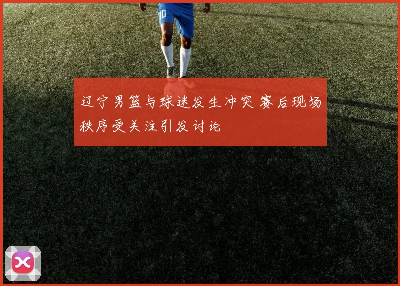 辽宁男篮与球迷发生冲突 赛后现场秩序受关注引发讨论