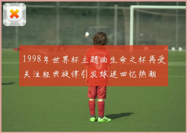 1998年世界杯主题曲生命之杯再受关注经典旋律引发球迷回忆热潮