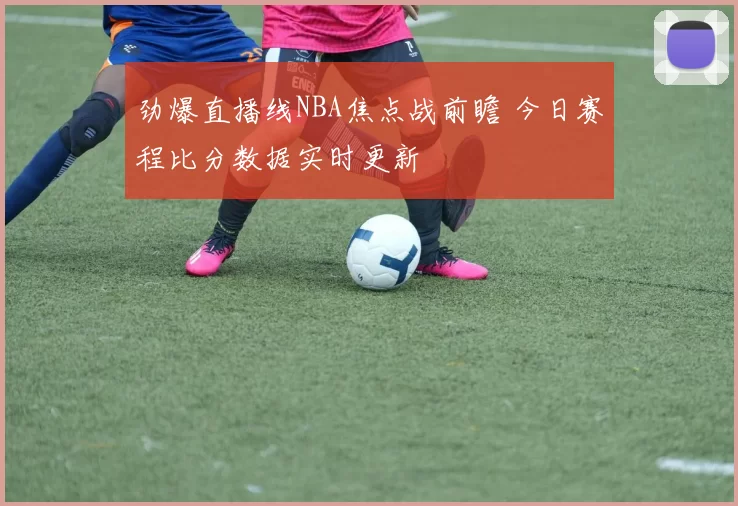 劲爆直播线NBA焦点战前瞻 今日赛程比分数据实时更新
