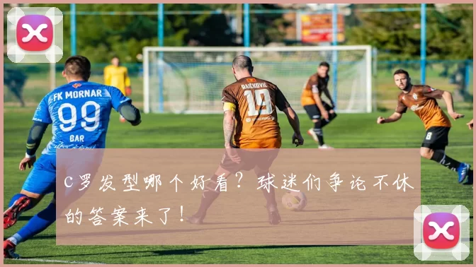 c罗发型哪个好看？球迷们争论不休的答案来了！