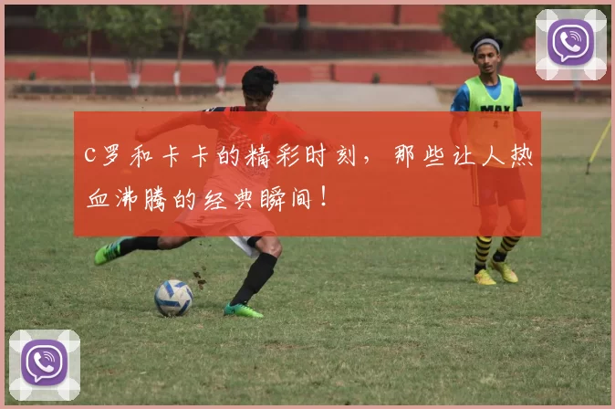 c罗和卡卡的精彩时刻,那些让人热血沸腾的经典瞬间!