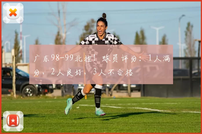 广东98-99北控！球员评分：1人满分，2人良好，3人不合格