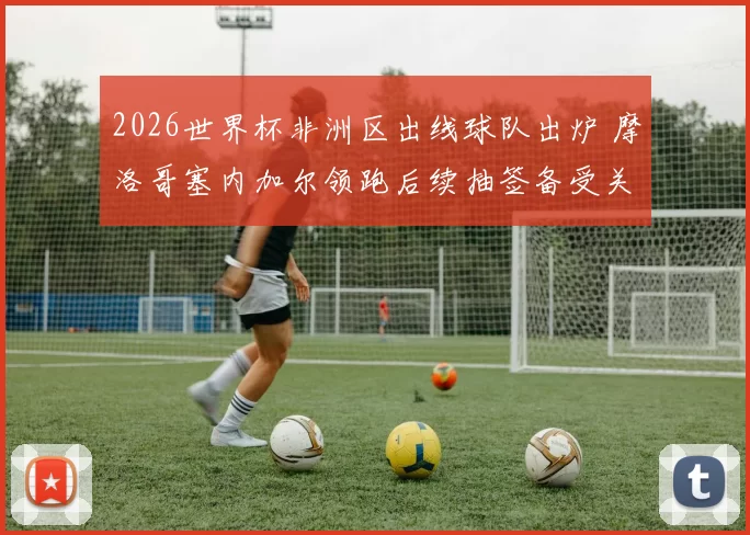 2026世界杯非洲区出线球队出炉 摩洛哥塞内加尔领跑后续抽签备受关注